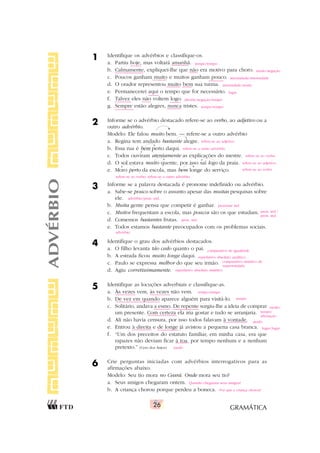 GRAMÁTICA
26
1 Identifique os advérbios e classifique-os.
a. Partiu hoje, mas voltará amanhã.
b. Calmamente, expliquei-lhe que não era motivo para choro.
c. Poucos ganham muito e muitos ganham pouco.
d. O orador representou muito bem sua turma.
e. Permanecerei aqui o tempo que for necessário.
f. Talvez eles não voltem logo.
g. Sempre estão alegres, nunca tristes.
2 Informe se o advérbio destacado refere-se ao verbo, ao adjetivo ou a
outro advérbio.
Modelo: Ele falou muito bem. — refere-se a outro advérbio
a. Regina tem andado bastante alegre.
b. Essa rua é bem perto daqui.
c. Todos ouviram atentamente as explicações do mestre.
d. O sol estava muito quente, por isso saí logo da praia.
e. Moro perto da escola, mas bem longe do serviço.
3 Informe se a palavra destacada é pronome indefinido ou advérbio.
a. Sabe-se pouco sobre o assunto apesar das muitas pesquisas sobre
ele.
b. Muita gente pensa que competir é ganhar.
c. Muitos frequentam a escola, mas poucos são os que estudam.
d. Comemos bastantes frutas.
e. Todos estamos bastante preocupados com os problemas sociais.
4 Identifique o grau dos advérbios destacados.
a. O filho levanta tão cedo quanto o pai.
b. A estrada ficou muito longe daqui.
c. Paulo se expressa melhor do que seu irmão.
d. Agiu corretissimamente.
5 Identifique as locuções adverbiais e classifique-as.
a. Às vezes vem, às vezes não vem.
b. De vez em quando aparece alguém para visitá-lo.
c. Solitário, andava a esmo. De repente surgiu-lhe a ideia de comprar
um presente. Com certeza ela iria gostar e tudo se arranjaria.
d. Ali não havia censura, por isso todos falavam à vontade.
e. Entrou à direita e de longe já avistou a pequena casa branca.
f. “Um dos preceitos do estatuto familiar, em minha casa, era que
rapazes não deviam ficar à toa, por tempo nenhum e a nenhum
pretexto.” (Cyro dos Anjos)
6 Crie perguntas iniciadas com advérbios interrogativos para as
afirmações abaixo.
Modelo: Seu tio mora no Ceará. Onde mora seu tio?
a. Seus amigos chegaram ontem.
b. A criança chorou porque perdeu a boneca.
ADVÉRBIO tempo/tempo
modo/negação
intensidade/intensidade
intensidade/modo
lugar
dúvida/negação/tempo
tempo/tempo
refere-se ao adjetivo
refere-se a outro advérbio
refere-se ao verbo
refere-se ao adjetivo;
refere-se ao verbo
refere-se ao verbo; refere-se a outro advérbio
comparativo de igualdade
superlativo absoluto analítico
comparativo sintético de
superioridade
superlativo absoluto sintético
advérbio/pron. ind.
pronome ind.
pron. ind./
pron. ind.
pron. ind.
advérbio
tempo/tempo
tempo
modo/
tempo/
afirmação
modo
lugar/lugar
modo
Quando chegaram seus amigos?
Por que a criança chorou?
 