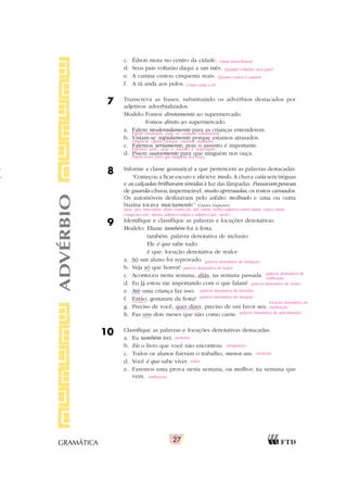 27
GRAMÁTICA
c. Édson mora no centro da cidade.
d. Seus pais voltarão daqui a um mês.
e. A camisa custou cinquenta reais.
f. A rã anda aos pulos.
7 Transcreva as frases, substituindo os advérbios destacados por
adjetivos adverbializados.
Modelo:Fomos diretamente ao supermercado.
Fomos direto ao supermercado.
a. Falem moderadamente para as crianças entenderem.
b. Vistam-se rapidamente porque estamos atrasados.
c. Falemos seriamente, pois o assunto é importante.
d. Pisem suavemente para que ninguém nos ouça.
8 Informe a classe gramatical a que pertencem as palavras destacadas:
“Começou a ficar escuro e ela teve medo. A chuva caía sem tréguas
e as calçadas brilhavam úmidas à luz das lâmpadas. Passavam pessoas
de guarda-chuva, impermeável, muito apressadas, os rostos cansados.
Os automóveis deslizavam pelo asfalto molhado e uma ou outra
buzina tocava maciamente.” (Clarice Lispector)
9 Identifique e classifique as palavras e locuções denotativas.
Modelo: Eliane também foi à festa.
também: palavra denotativa de inclusão
Ele é que sabe tudo.
é que: locução denotativa de realce
a. Só um aluno foi reprovado.
b. Veja só que horror!
c. Aconteceu nesta semana, aliás, na semana passada.
d. Eu lá estou me importando com o que falam?
e. Até uma criança faz isso.
f. Então, gostaram da festa?
g. Preciso de você, quer dizer, preciso de um favor seu.
h. Faz uns dois meses que não como carne.
10 Classifique as palavras e locuções denotativas destacadas.
a. Eu também irei.
b. Eis o livro que você não encontrou.
c. Todos os alunos fizeram o trabalho, menos um.
d. Você é que sabe viver.
e. Faremos uma prova nesta semana, ou melhor, na semana que
vem.
ADVÉRBIO
pron. pes. reto/subst. abstr./verbo/art. def./subst./verbo/adjetivo/verbo/subst. concr./subst.
composto/adv. intens./adjetivo/adjetivo/adjetivo/adv. modo
Onde mora Édson?
Quando voltarão seus pais?
Quanto custou a camisa?
Como anda a rã?
Falem moderado para as crianças entenderem.
Vistam-se rápido porque estamos atrasados.
Falemos sério, pois o assunto é importante.
Pisem suave para que ninguém nos ouça.
palavra denotativa de limitação
palavra denotativa de realce
palavra denotativa de
retificação
palavra denotativa de realce
palavra denotativa de inclusão
palavra denotativa de situação
locução denotativa de
explicação
palavra denotativa de aproximação
inclusão
designação
exclusão
realce
retificação
o
o;
 