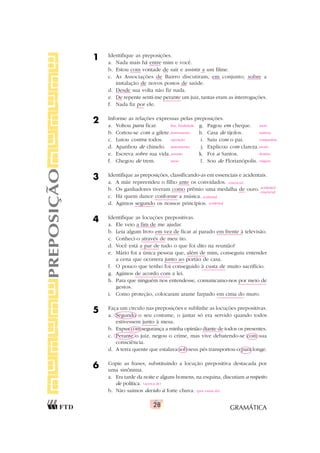GRAMÁTICA
28
1 Identifique as preposições.
a. Nada mais há entre mim e você.
b. Estou com vontade de sair e assistir a um filme.
c. As Associações de Bairro discutiram, em conjunto, sobre a
instalação de novos postos de saúde.
d. Desde sua volta não fiz nada.
e. De repente senti-me perante um juiz, tantas eram as interrogações.
f. Nada fiz por ele.
2 Informe as relações expressas pelas preposições.
a. Voltou para ficar. g. Pagou em cheque.
b. Cortou-se com a gilete. h. Casa de tijolos.
c. Lutou contra todos. i. Saiu com o pai.
d. Apanhou de chinelo. j. Explicou com clareza.
e. Escreva sobre sua vida. k. Foi a Santos.
f. Chegou de trem. l. Sou de Florianópolis.
3 Identifique as preposições, classificando-as em essenciais e acidentais.
a. A mãe repreendeu o filho ante os convidados.
b. Os ganhadores tiveram como prêmio uma medalha de ouro.
c. Há quem dance conforme a música.
d. Agimos segundo os nossos princípios.
4 Identifique as locuções prepositivas.
a. Ele veio a fim de me ajudar.
b. Leia algum livro em vez de ficar aí parado em frente à televisão.
c. Conheci-o através de meu tio.
d. Você está a par de tudo o que foi dito na reunião?
e. Mário foi a única pessoa que, além de mim, conseguiu entender
a cena que ocorrera junto ao portão de casa.
f. O pouco que tenho foi conseguido à custa de muito sacrifício.
g. Agimos de acordo com a lei.
h. Para que ninguém nos entendesse, comunicamo-nos por meio de
gestos.
i. Como proteção, colocaram arame farpado em cima do muro.
5 Faça um círculo nas preposições e sublinhe as locuções prepositivas.
a. Segundo o seu costume, o jantar só era servido quando todos
estivessem junto à mesa.
b. Expus com segurança a minha opinião diante de todos os presentes.
c. Perante o juiz, negou o crime, mas vive debatendo-se com sua
consciência.
d. A terra quente que estalava sob seus pés transportou-o para longe.
6 Copie as frases, substituindo a locução prepositiva destacada por
uma sinônima.
a. Era tarde da noite e alguns homens, na esquina, discutiam a respeito
de política.
b. Não saímos devido à forte chuva.
PREPOSIÇÃO
essencial
acidental/
essencial
acidental
acidental
fim, finalidade meio
instrumento matéria
oposição companhia
instrumento modo
assunto destino
meio origem
(acerca de)
(por causa da)
 