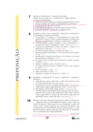 29
GRAMÁTICA
7 Desfaça as combinações e contrações destacadas.
Modelo: Fui ao cinema. ao — preposição a + artigo definido o
a. Não sei aonde ele foi.
b. Desta casa levaremos apenas as saudades daquelas tardes de verão
em que, sentados na varanda, contemplávamos o pôr-do-sol.
c. Não gostei nada disso que você fez.
d. Voltei àquele mesmo lugar somente depois de muito tempo.
e. Vive pelos arredores e daqui não se mudará nunca.
8 Complete as frases com as preposições adequadas, combinando-as
ou contraindo-as quando necessário.
a. O município (/) Campinas, (/) 98 quilômetros (/) São Paulo,
notabiliza-se, agora, (/) abrir o primeiro Hospital (/) Mulher que,
diferente (/) maternidades, cuidará (/) saúde geral (/) mulher.
b. “O Brasil mudou e agora o trabalho, e não a especulação, é a
maneira mais eficaz (/) progredir (/) vida.” (Dilson Funaro)
c. A maioria (/) profissionais (/) rádio se assustou, (/) época, (/) o
surgimento (/) televisão.
d. Os rapazes ficaram mudos (/) a beleza da moça.
e. Reunir a família foi tarefa difícil (/) o neto que queria fazer surpresa
(/) avô.
f. Grande parte (/) doações não chegou (/) seu destino, e as vítimas
necessitavam (/) alimentos.
g. Eu costumo dizer (/) alunos que é necessário entender a matéria
(/) fixá-la.
h. Solitário, caminhava triste, (/) passos curtos.
i. As crianças estavam ansiosas (/) assistir (/) tudo o que acontecia
(/) redor.
j. Todos são iguais (/) a lei.
k. Ainda resta muito (/) fazer.
l. Sentindo-se injustiçado, investiu (/) o chefe.
9 Identifique as preposições. Se houver combinações e contrações,
desfaça-as.
a. “Vida de boi é sonsa e igual todos os dias. Não é fácil. Às vezes
ser boi na vida até dói.” (Jorge Miguel Marinho)
b. “No amor, não se deixe levar pelo canto das sereias.” (Lourenço Diaféria)
c. “Sindicalistas reagem contra mudança social.” (Folha de S. Paulo)
d. “Em Brasília, acordo afasta perigo nuclear.” (O Estado de S. Paulo)
e. “Valentim deixou momentaneamente uma das armas no chão e,
enquanto atirava com a mão esquerda, levantou com a direita a
criança pelo braço, e através de uma janela, com artes de
malabarista, botou-a dentro de casa.” (Ildeu Brandão)
10 Informe a que classe gramatical pertencem as palavras destacadas.
“Quando chovia, no meu tempo de menino, a casa virava um
festival de goteiras. Eram pingos do teto ensopando o soalho de
todas as salas e quartos. Seguia-se um corre-corre dos diabos, todo
mundo levando e trazendo baldes, bacias, panelas, penicos e o que
mais houvesse para aparar a água que caía e para que os vazamentos
não se transformassem numa inundação.”
(Fernando Sabino)
PREPOSIÇÃO
de/a/de/por/da/das/da/da
de/na
dos/de/naquela/com/da
ante
para/ao
aonde - preposição a + advérbio onde
desta - prep. de + pron. dem. esta / daquelas - prep. de + pron. dem. aquelas / na - prep. em + artigo definido a
disso - prep. de + pron. dem. isso
àquele - prep. a + pron. dem. aquele
pelos - prep. per + artigo def. os / daqui - prep. de + advérbio aqui
das/a/dos
aos/para
a
por/a/ao
perante
por
contra
prep. em + artigo o/pron. poss./subst./art. def./art. indef./verbo/art. def./subst. composto/pron.
indef./pron. demonstr./verbo/adv. de negação/prep. em + artigo uma/subst.
a + as / em + a
em + o / per + o / de + as
de + as / em + o
per + o
 