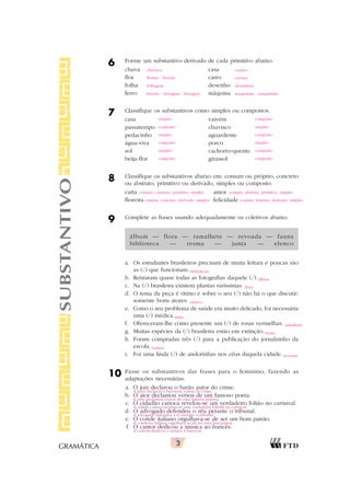 3
GRAMÁTICA
6 Forme um substantivo derivado de cada primitivo abaixo.
chuva casa
flor carro
folha desenho
ferro máquina
7 Classifique os substantivos como simples ou compostos.
casa vaivém
passatempo chuvisco
pedacinho aguardente
água-viva porco
sol cachorro-quente
beija-flor girassol
8 Classifique os substantivos abaixo em: comum ou próprio, concreto
ou abstrato, primitivo ou derivado, simples ou composto.
carta amor
floresta felicidade
9 Complete as frases usando adequadamente os coletivos abaixo.
álbum — flora — ramalhete — revoada — fauna
biblioteca — resma — junta — elenco
a. Os estudantes brasileiros precisam de muita leitura e poucas são
as (/) que funcionam.
b. Retiraram quase todas as fotografias daquele (/).
c. Na (/) brasileira existem plantas raríssimas.
d. O tema da peça é ótimo e sobre o seu (/) não há o que discutir:
somente bons atores.
e. Como o seu problema de saúde era muito delicado, foi necessária
uma (/) médica.
f. Ofereceram-lhe como presente um (/) de rosas vermelhas.
g. Muitas espécies da (/) brasileira estão em extinção.
h. Foram compradas três (/) para a publicação do jornalzinho da
escola.
i. Foi uma linda (/) de andorinhas nos céus daquela cidade.
10 Passe os substantivos das frases para o feminino, fazendo as
adaptações necessárias.
a. O juiz declarou o barão autor do crime.
b. O ator declamou versos de um famoso poeta.
c. O cidadão carioca revelou-se um verdadeiro folião no carnaval.
d. O advogado defendeu o réu perante o tribunal.
e. O conde italiano orgulhava-se de ser um bom patrão.
f. O cantor dedicou a música ao francês.
SUBSTANTIVO chuvisco caseiro
florista / floreira carroça
folhagem desenhista
ferreiro / ferragem / ferrugem maquinista / maquinário
simples composto
composto simples
simples composto
composto simples
simples composto
composto composto
comum, concreto, primitivo, simples comum, abstrato, primitivo, simples
comum, concreto, derivado, simples comum, abstrato, derivado, simples
bibliotecas
álbum
flora
elenco
junta
ramalhete
fauna
resmas
revoada
A juíza declarou a baronesa autora do crime.
A atriz declamou versos de uma famosa poetisa.
A cidadã carioca revelou-se uma verdadeira foliona no carnaval.
A advogada defendeu a ré perante o tribunal.
A condessa italiana orgulhava-se de ser uma boa patroa.
A cantora dedicou a música à francesa.
 