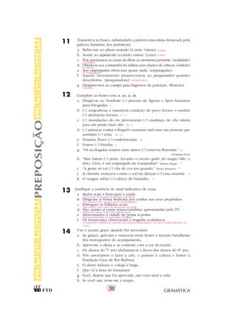 GRAMÁTICA
30
11 Transcreva as frases, substituindo a palavra masculina destacada pela
palavra feminina dos parênteses.
a. Refiro-me ao aluno sentado lá atrás. (aluna)
b. Assisti ao espetáculo ocorrido ontem. (cena)
c. Nós associamos as cenas do filme ao momento presente. (realidade)
d. Obedecia aos comandos do militar sem chance de críticas. (ordens)
e. Aos empregados ofereciam quase nada. (empregadas)
f. Aquele investimento proporcionou ao pesquisador grandes
descobertas. (pesquisadora)
g. Dirigimo-nos ao campo para fugirmos da poluição. (floresta)
12 Complete as frases com a, as, à, às.
a. Dirigiu-se ao Nordeste (/) procura de figuras e tipos humanos
para fotografar.
b. (/) vergonhosa e miserável condição do povo levava o escritor
(/) denúncias ferozes.
c. (/) inundações do rio provocaram (/) mudança da vila inteira
para um ponto mais alto.
d. (/) ameaças contra o freguês causaram mal-estar nas pessoas que
assistiam (/) cena.
e. Doamos flores (/) conferencistas.
f. Fomos (/) Paraíba.
g. “Os ecologistas temem mais danos (/) reservas florestais.”
(Shopping News)
h. “Mas batem (/) porta. Levanto o escuro garfo do magro bife, e
abro. Céus, é um empregado da Companhia!” (Rubem Braga)
i. “A gente só vai (/) vila de vez em quando.” (Pedro Bandeira)
j. A charrete avançava contra o sol em direção (/) casa amarela.
k. O sangue subiu (/) cabeça do baixinho.
13 Justifique a ausência do sinal indicativo de crase.
a. Andar a pé é bom para a saúde.
b. Dirigi-me a Vossa Senhoria por confiar nos seus propósitos.
c. Entreguei os folhetos a ela.
d. Não assisto a cenas sensacionalistas apresentadas pela TV.
e. Atravessamos a cidade de ponta a ponta.
f. Os transeuntes observavam a tragédia a distância.
14 Use o acento grave quando for necessário.
a. As garças, gaivotas e saracuras eram hostis a invasão barulhenta
dos motoqueiros do acampamento.
b. Aproveite a oferta e se contente com a cor do tecido.
c. Os alunos do 7o
ano alinharam-se a favor dos alunos do 9o
ano.
d. Nós associamos o lazer a arte, o passeio a cultura e fomos a
Fundação Casa de Rui Barbosa.
e. O aluno induziu o colega a briga.
f. Que vá a festa de formatura!
g. Você, depois que foi aprovada, não veio mais a aula.
h. Se você sair, avise-me a tempo.
PREPOSIÇÃO
à aluna
à cena
à realidade
às ordens
Às empregadas
à pesquisadora
à floresta
à
A / a
As / a
As / à
às
à
às
à
à
à
à
`
Não ocorre crase antes de palavra masculina.
Não ocorre crase antes de pron. de tratamento.
Não ocorre crase antes de pronomes em geral.
Palavra no plural usada em sentido geral.
Locução adverbial com elemento repetido.
A expressão a distância, quando não aparece determinada, não leva o sinal indicativo de
crase.
` ` `
`
`
`
 