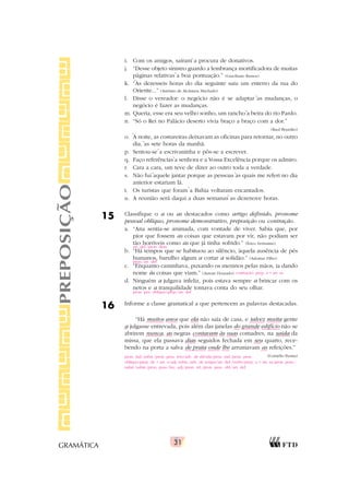 31
GRAMÁTICA
i. Com os amigos, saíram a procura de donativos.
j. “Desse objeto sinistro guardo a lembrança mortificadora de muitas
páginas relativas a boa pontuação.” (Graciliano Ramos)
k. “As dezesseis horas do dia seguinte saiu um enterro da rua do
Oriente...” (Antônio de Alcântara Machado)
l. Disse o vereador: o negócio não é se adaptar as mudanças, o
negócio é fazer as mudanças.
m. Queria, esse era seu velho sonho, um rancho a beira do rio Pardo.
n. “Só o Rei no Palácio deserto vivia braço a braço com a dor.”
(Raul Brandão)
o. A noite, as costureiras deixavam as oficinas para retornar, no outro
dia, as sete horas da manhã.
p. Sentou-se a escrivaninha e pôs-se a escrever.
q. Faço referências a senhora e a Vossa Excelência porque os admiro.
r. Cara a cara, um teve de dizer ao outro toda a verdade.
s. Não fui aquele jantar porque as pessoas as quais me referi no dia
anterior estariam lá.
t. Os turistas que foram a Bahia voltaram encantados.
u. A reunião será daqui a duas semanas as dezenove horas.
15 Classifique o a ou as destacados como artigo definido, pronome
pessoal oblíquo, pronome demonstrativo, preposição ou contração.
a. “Ana sentia-se animada, com vontade de viver. Sabia que, por
pior que fossem as coisas que estavam por vir, não podiam ser
tão horríveis como as que já tinha sofrido.” (Érico Veríssimo)
b. “Há tempos que se habituou ao silêncio, àquela ausência de pés
humanos, barulho algum a cortar a solidão.” (Adonias Filho)
c. “Enquanto caminhava, puxando os meninos pelas mãos, ia dando
nome às coisas que viam.” (Autran Dourado)
d. Ninguém a julgava infeliz, pois estava sempre a brincar com os
netos e a tranquilidade tomava conta do seu olhar.
16 Informe a classe gramatical a que pertencem as palavras destacadas.
“Há muitos anos que ela não saía de casa, e talvez muita gente
a julgasse entrevada, pois além das janelas do grande edifício não se
abrirem nunca, as negras contavam às suas comadres, na saída da
missa, que ela passava dias seguidos fechada em seu quarto, rece-
bendo na porta a salva de prata onde lhe arrumavam as refeições.”
(Cornélio Penna)
PREPOSIÇÃO
`
`
`
`
`
`
`
`
`
` `
`
`
art. def./pron. dem.
prep./art. def.
contração: prep. a + art. as
pron. pes. oblíquo/prep./art. def.
pron. ind./subst./pron. pess. reto/adv. de dúvida/pron. ind./pron. pess.
oblíquo/prep. de + art. o/adj./subst./adv. de tempo/art. def./verbo/prep. a + art. as/pron. poss./
subst./subst./pron. poss./loc. adj./pron. rel./pron. pess. obl./art. def.
 