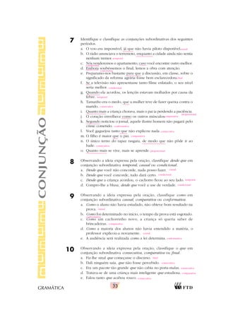 33
GRAMÁTICA
7 Identifique e classifique as conjunções subordinativas dos seguintes
períodos.
a. O voo era impossível, já que não havia piloto disponível.
b. O rádio anunciava o terremoto, enquanto a cidade ainda não sentia
nenhum tremor.
c. Nós venderemos o apartamento, caso você encontre outro melhor.
d. Embora soubéssemos o final, lemos a obra com atenção.
e. Preparamo-nos bastante para que a discussão, em classe, sobre o
significado da reforma agrária fosse bem esclarecedora.
f. Se a televisão não apresentasse tanto filme enlatado, o seu nível
seria melhor.
g. Quando ela acordou, os lençóis estavam molhados por causa da
febre.
h. Tamanho era o medo, que a mulher teve de fazer queixa contra o
marido.
i. Quanto mais a criança chorava, mais o pai ia perdendo a paciência.
j. O coração envelhece como os outros músculos.
k. Segundo noticiou o jornal, aquele ilustre homem não pagará pelo
crime cometido.
l. Você gaguejou tanto que não explicou nada.
m. O filho é maior que o pai.
n. O único terno do rapaz rasgara, de modo que não pôde ir ao
baile.
o. Quanto mais se vive, mais se aprende.
8 Observando a ideia expressa pela oração, classifique desde que em
conjunção subordinativa temporal, causal ou condicional.
a. Desde que você não concorde, nada posso fazer.
b. Desde que você concorde, tudo dará certo.
c. Desde que a criança acordou, o cachorro ficou ao seu lado.
d. Compro-lhe a blusa, desde que você a use de verdade.
9 Observando a ideia expressa pela oração, classifique como em
conjunção subordinativa causal, comparativa ou conformativa.
a. Como o aluno não havia estudado, não obteve bom resultado na
prova.
b. Como foi determinado no início, o tempo da prova está esgotado.
c. Como um cachorrinho novo, a criança só queria saber de
brincadeiras.
d. Como a maioria dos alunos não havia entendido a matéria, o
professor explicou-a novamente.
e. A audiência será realizada como a lei determina.
10 Observando a ideia expressa pela oração, classifique o que em
conjunção subordinativa consecutiva, comparativa ou final.
a. Fiz-lhe sinal que começasse o discurso.
b. Dali ninguém saía, que não fosse percebido.
c. Era um pacote tão grande que não cabia no porta-malas.
d. Tratava-se de uma criança mais inteligente que estudiosa.
e. Falou tanto que acabou rouco.
CONJUNÇÃO causal
temporal
condicional
concessiva
final
condicional
temporal
consecutiva
proporcional
comparativa
conformativa
consecutiva
comparativa
consecutiva
proporcional
causal
condicional
temporal
condicional
causal
conformativa
comparativa
causal
conformativa
final
consecutiva
consecutiva
comparativa
consecutiva
 