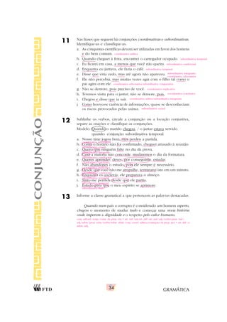 GRAMÁTICA
34
11 Nas frases que seguem há conjunções coordenativas e subordinativas.
Identifique-as e classifique-as.
a. As conquistas científicas devem ser utilizadas em favor dos homens
e do bem comum.
b. Quando cheguei à feira, encontrei o carregador ocupado.
c. Eu ficarei em casa, a menos que você não queira.
d. Enquanto eu jantava, ele fazia o café.
e. Disse que viria cedo, mas até agora não apareceu.
f. Ele não percebia, mas muitas vezes agia com o filho tal como o
pai agira com ele.
g. Não se demore, pois preciso de você.
h. Teremos visita para o jantar; não se demore, pois.
i. Chegou e disse que ia sair.
j. Como houvesse carência de informações, quase se desconheciam
os riscos provocados pelas usinas.
12 Sublinhe os verbos, circule a conjunção ou a locução conjuntiva,
separe as orações e classifique as conjunções.
Modelo: Quando o marido chegou, / o jantar estava servido.
quando: conjunção subordinativa temporal
a. Nosso time jogou bem, mas perdeu a partida.
b. Como o horário não foi confirmado, cheguei atrasado à reunião.
c. Quero que ninguém falte no dia da prova.
d. Caso a maioria não concorde, mudaremos o dia da formatura.
e. Queres aprender; deves, por conseguinte, estudar.
f. Não abandones o estudo, pois ele sempre é necessário.
g. Desde que você não me atrapalhe, terminarei isto em um minuto.
h. Enquanto eu escrevia, ele preparava o almoço.
i. Sinto-me perdida desde que ele partiu.
j. Estudo para que o meu espírito se aprimore.
13 Informe a classe gramatical a que pertencem as palavras destacadas.
Quando num país o corrupto é considerado um homem esperto,
chegou o momento de mudar tudo e começar uma nova história
onde imperem a dignidade e o respeito pelo valor humano.
CONJUNÇÃO
coordenativa aditiva
subordinativa temporal
subordinativa condicional
subordinativa temporal
subordinativa integrante/
coordenativa adversativa
coordenativa adversativa/subordinativa comparativa
coordenativa explicativa
coordenativa conclusiva
coordenativa aditiva/subordinativa integrante
subordinativa causal
conj. subord. temp./contr. da prep. em + art. ind. um/art. def./art. ind./adj./verbo/pron. ind./
adj./subst./pron. relat./verbo/subst. abstr./conj. coord. aditiva/contração da prep. per + art. def. o/
subst./adj.
coordenativa adversativa
subordinativa causal
subordinativa integrante
subordinativa condicional
coordenativa conclusiva
coordenativa explicativa
subordinativa condicional
subordinativa temporal
subordinativa temporal
subordinativa final
 
