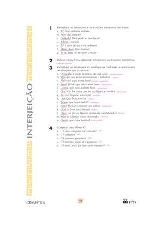 35
GRAMÁTICA
1 Identifique as interjeições e as locuções interjetivas das frases.
a. Xi! meu dinheiro acabou...
b. Bom dia, rapazes!
c. Cuidado! Você pode se machucar!
d. Adeus, crianças!
e. Ai! é meu pé que está embaixo!
f. Meus Deus! Que miséria!
g. Ai de mim, se não fizer a lição!
2 Elabore cinco frases utilizando interjeições ou locuções interjetivas.
3 Identifique as interjeições e classifique-as conforme os sentimentos
ou emoções que exprimem.
a. Obrigada, é muita gentileza de sua parte.
b. Ufa! Até que enfim terminamos o trabalho!
c. Ah! Você aqui a esta hora!
d. Puxa! Pensei que não viesse mais.
e. Calma, que tudo acabará bem.
f. Ora! Não foi assim que eu expliquei a questão.
g. Ih, que bagunça está aqui!
h. Olá! Que bom revê-lo!
i. Nossa, que lugar lindo!!!
j. Puxa! Você é realmente um artista.
k. Oba! A festa vai começar!
l. Oxalá os preços fiquem realmente estabilizados!
m. Psiu! as crianças estão dormindo.
n. Credo, que coisa horrível!
4 Complete com Oh! ou Ó.
a. (/) céus, ninguém me entende?
b. (/) voltastes!
c. (/) quantos presentes!
d. (/) menino, andar aí é perigoso.
e. (/) meu Deus! por que tanta injustiça?!
INTERJEIÇÃO
(resposta pessoal)
(agradecimento)
(alívio)
(espanto, admiração)
(impaciência)
(advertência)
(reprovação)
(aversão)
(alegria)
(admiração)
(admiração)
(alegria)
(desejo)
(silêncio)
(terror, medo)
(Ó)
(Oh!)
(Oh!)
(Ó)
(Ó)
 