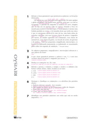 GRAMÁTICA
36
1 Informe a classe gramatical a que pertencem as palavras e as locuções
destacadas.
“De repente me vem uma ideia meio paranoide. De tanto apalpar
o globo de plástico, ele acabou meio murcho, acho que o ar está se
escapando. E quando me disponho a enchê-lo de novo, imagino
que eu seja um ser imenso solto no espaço, botando a boca no
mundo para enchê-lo com meu sopro. O nosso planeta é mesmo uma
bolinha perdida no cosmo, e do tamanho desta que tenho nas mãos
é que os astronautas devem tê-lo visto da lua: uma linda esfera de
manchas coloridas, com seus oceanos cheios de peixes e singrados
por navios, as cidades agarradas aos continentes, ruas cheias de
automóveis, casas cheias de gente, o ar riscado de aviões, de gaivotas
e de urubus... Tudo isso pequenino, insignificante, microscópico, os
homens se explorando mutuamente, se maltratando, se assassinando
para colher um segundo de satisfação...” (Fernando Sabino)
2 Os adjetivos pequenino, insignificante e microscópico referem-se a
que palavra do texto?
3 A que classe gramatical pertence a palavra e em: “(...) com seus
oceanos cheios de peixes e singrados por navios...”?
4 Desfaça as contrações no, do e nas.
5 Informe a pessoa, o número, o tempo, o modo e o infinitivo das
formas verbais abaixo. Antes, localize-as no texto.
a. vem
b. acho
c. seja
d. é
6 Destaque e classifique as conjunções e os advérbios dos períodos
abaixo.
a. Embora estivesse cansado, foi à reunião.
b. Mal cheguei ao banco, já me forneceram o talão de cheques.
c. Paulo fala, mas não faz.
d. Corra, que vai chover logo!
7 Identifique nos períodos anteriores um verbo que está no modo
imperativo.
REVISÃO
pron. ind.
pr. pess. obl.
prep.
no: prep. em + artigo def. o; do: prep. de + artigo def. o; nas: prep. em + artigo def. as
Tudo
conjunção coordenativa aditiva
3a
pessoa singular, presente do indicativo; vir
1a
pessoa singular, presente do indicativo; achar
1a
pessoa singular, presente do subjuntivo; ser
3a
pessoa singular, presente do indicativo; ser
loc. adv. art. ind. subst. adv. adjetivo
loc. adj. pr. pess. reto verbo adj.
conj. subord. temporal prep. pr. pess. obl.
pr. pess. reto
prep. pron. poss. pron. poss.
verbo
adj.
prep. artigo prep. a + art. os
Corra
Embora – conjunção subordinativa concessiva
Mal – conjunção subordinativa temporal / já – advérbio de tempo
mas – conjunção coordenativa adversativa / não – advérbio de negação
que – conjunção coordenativa explicativa / logo – advérbio de tempo
 