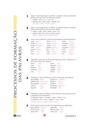 GRAMÁTICA
38
1 Anexe convenientemente os prefixos às palavras abaixo, formando
palavras pelo processo da derivação prefixal.
— prefixos: des-, re-, a-, com-, in-
— palavras: ler, moral, capaz, contente, pôr
2 Anexe convenientemente os sufixos às palavras abaixo, formando
palavras pelo processo da derivação sufixal.
— sufixos: -arra, -ante, -mente, -escer, -oso
— palavras: flor, forte, boca, estudar, gostar
3 Forme verbos utilizando a derivação parassintética a partir das palavras.
noite tarde mudo
doido louco vermelho
branco verde maduro
mole pálido vergonha
quente frio velho
vivo baço pressa
vazio caro rico
4 Utilizando o processo da derivação regressiva, forme substantivos a
partir dos verbos que seguem.
atacar cortar
caçar regressar
disputar castigar
sustentar resgatar
errar chorar
5 Identifique o tipo de derivação usado na formação das palavras.
humanidade entristecer
infelizmente desfeito
descampado combate
cafezal desalmado
inquieto felicidade
6 Utilizando as palavras abaixo, forme outras por meio do processo de
composição por justaposição.
1o
elemento: passa — sempre — gira — beija — vai
2o
elemento: sol — vem — tempo — viva — flor
7 Forme palavras pelo processo de composição por aglutinação.
água ardente perna alta
em boa hora filho de algo
pedra óleo vinho acre
PROCESSOS
DE
FORMAÇÃO
DAS
PALAVRAS
reler / amoral / incapaz / descontente / compor
florescer / fortemente / bocarra / estudante / gostoso
anoitecer entardecer emudecer
endoidecer enlouquecer avermelhar
embranquecer esverdear amadurecer
amolecer empalidecer envergonhar
esquentar esfriar envelhecer
avivar embaçar apressar
esvaziar encarecer enriquecer
ataque corte
caça regresso
disputa castigo
sustento resgate
erro choro
sufixal parassintética
prefixal e sufixal prefixal
parassintética regressiva
sufixal parassintética
prefixal sufixal
passatempo / sempre-viva / girassol / beija-flor / vaivém
aguardente pernalta
embora fidalgo
petróleo vinagre
 