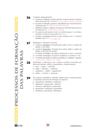 GRAMÁTICA
42
26 Complete adequadamente.
a. As palavras desfazer e mestre-sala são, respectivamente, formadas
pelos processos da (/) e da (/).
b. As palavras planalto, girassol e alto-falante são, respectivamente,
compostas por (/).
c. Multicolor, lígneo e apreçar são palavras formadas pelo processo
de derivação (/).
d. Na palavra astronauta ocorre um radical grego e um latino,
portanto se trata de uma palavra (/).
e. A palavra acabamento forma-se pela anexação do (/) à palavra
primitiva, que é (/).
27 Identifique a alternativa incorreta.
a. A palavra sincrônico é formada pelo radical crono e contém um
prefixo e um sufixo.
b. A palavra hipertrofia é formada pelo radical trofia e contém um
prefixo com noção de excesso.
c. O sentido etimológico da palavra democracia é: povo + governo.
d. O sentido etimológico da palavra analgésico é: ausência + dor.
e. O sentido etimológico da palavra pentágono é: múltiplos + ângulos.
28 Identifique a alternativa que contém vocábulos formados por
derivação prefixal, sufixal e parassintética, respectivamente.
a. ateu — reagir — vendedor
b. ilegal — barbudo — antebraço
c. analfabeto — inábil — impraticável
d. infeliz — cruzeiro — adoçante
29 Nas palavras amanhecer, televisão, bisavô temos, respectivamente,
os seguintes processos de formação de palavras:
a. parassíntese, hibridismo, prefixação
b. aglutinação, justaposição, sufixação
c. sufixação, aglutinação, justaposição
d. justaposição, prefixação, parassíntese
e. hibridismo, parassíntese, hibridismo
PROCESSOS
DE
FORMAÇÃO
DAS
PALAVRAS
aglutinação, justaposição e justaposição
prefixal, sufixal e parassintética
híbrida
sufixo mento/acabar
derivação prefixal/composição por justaposição
A resposta correta é: pentágono = cinco + ângulos
X
X
X
 