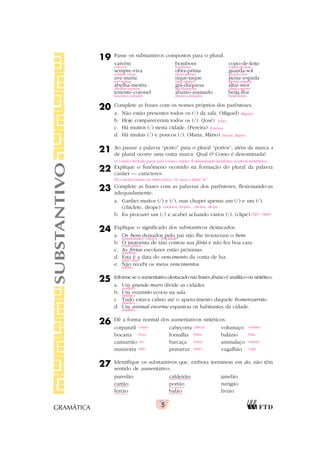 5
GRAMÁTICA
19 Passe os substantivos compostos para o plural.
vaivém bombom copo-de-leite
sempre-viva obra-prima guarda-sol
ave-maria tique-taque peixe-espada
abelha-mestra grã-duquesa altar-mor
tenente-coronel abaixo-assinado beija-flor
20 Complete as frases com os nomes próprios dos parênteses.
a. Não estão presentes todos os (/) da sala. (Miguel)
b. Hoje compareceram todos os (/). (José)
c. Há muitos (/) nesta cidade. (Pereira)
d. Há muitas (/) e poucos (/). (Maria, Mário)
21 Ao passar a palavra “porto” para o plural “portos”, além da marca s
de plural ocorre uma outra marca. Qual é? Como é denominada?
22 Explique o fenômeno ocorrido na formação do plural da palavra
caráter — caracteres.
23 Complete as frases com as palavras dos parênteses, flexionando-as
adequadamente.
a. Ganhei muitos (/) e (/), mas chupei apenas um (/) e um (/).
(chiclete, drope)
b. Eu procurei um (/) e acabei achando vários (/). (clipe)
24 Explique o significado dos substantivos destacados.
a. Os bens deixados pelo pai não lhe trouxeram o bem.
b. O motorista de táxi contou sua féria e não fez boa cara.
c. As férias escolares estão próximas.
d. Esta é a data do vencimento da conta de luz.
e. Não recebi os meus vencimentos.
25 Informe se o aumentativo destacado nas frases abaixo é analítico ou sintético.
a. Um grande muro divide as cidades.
b. Um vozeirão ecoou na sala.
c. Tudo estava calmo até o aparecimento daquele homenzarrão.
d. Um animal enorme espantou os habitantes da cidade.
26 Dê a forma normal dos aumentativos sintéticos.
corpanzil cabeçorra volumaço
bocarra fornalha balázio
canzarrão barcaça animalaço
manzorra pratarraz vagalhão
27 Identifique os substantivos que, embora terminem em ão, não têm
sentido de aumentativo.
paredão caldeirão janelão
cartão portão narigão
ferrão balão livrão
SUBSTANTIVO vaivéns bombons copos-de-leite
sempre-vivas obras-primas guarda-sóis
ave-marias tique-taques peixes-espada
abelhas-mestras grã-duquesas altares-mores
tenentes-coronéis abaixo-assinados beija-flores
Miguéis
Josés
Pereiras
Marias, Mários
O o tônico fechado passa para o tônico aberto. É denominada metafonia ou plural metafônico.
Há o deslocamento da sílaba tônica “rá” para a sílaba “te”.
chicletes, dropes , chiclete, drope
clipe, clipes
propriedades, valores / felicidade
renda diária
descanso
prazo final
salário
analítico
sintético
sintético
analítico
corpo cabeça volume
boca forno bala
cão barca animal
mão prato vaga
 