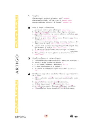 7
GRAMÁTICA
1 Complete.
O artigo aparece sempre relacionado a um (/).
O artigo definido indica o (/) de forma (/).
O artigo indefinido indica o (/) de forma (/).
2 Retire os artigos e classifique-os.
a. A cara dele mostrava a sua pilantragem.
b. O palhaço fez umas brincadeiras e logo depois a luz apagou.
c. A ave olhava cautelosa e o vaqueiro admirava sua beleza, uma
beleza rara.
d. Quando o gato pulou sobre a mesa, derrubou uns livros
empilhados.
e. Quando o sorveteiro gritou, de uma casa saiu a criançada e de
outra o casal de velhos.
f. E tocava muito o coração daquela gente a profunda simpatia com
que ele tratava as crianças.
g. “A vida é como um passarinho: tem vida alegre e vida triste.”
(Duílio Gomes)
h. “Veio o período de provas, a turma se dissolveu.” (Ildeu Brandão)
3 Complete as frases com o artigo adequado.
a. Falaram tanto e eu acabei recebendo (/) notícia com indiferença.
b. Recebi (/) recado estranho esta semana.
c. (/) vez saímos e fizemos (/) belo passeio.
d. (/) atleta principal feriu-se no acidente.
e. “(/) espécie de vento fresco soprou-lhe (/) alma.” (Jorge Medauar)
4 Identifique o artigo e faça uma flecha indicando a que substantivo
ele se refere.
a. O livro era bonito: uma capa interessante e as ilustrações muito
coloridas.
b. Um certo feiticeiro encantou o coração da menina.
c. Ele fazia figa, cruzando os dedos dentro dos bolsos.
d. Se a mãe estivesse perto, daria uma solução para o problema.
e. Uma mulher bem falante atrapalhou o espetáculo de dança.
ARTIGO substantivo
substantivo / precisa
substantivo / vaga
definido / definido
definido / indefinido / definido
definido / definido / indefinido
definido / definido / indefinido
definido / indefinido / definido / definido
definido / definido / definido
definido / indefinido
definido / definido
a
um
Uma / um
O
Uma / a
▲ ▲ ▲
▲
▲
▲
▲
▲
▲ ▲
▲
 