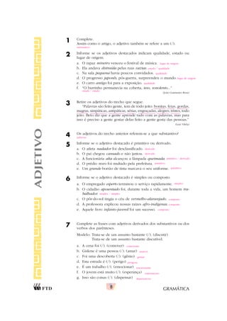 GRAMÁTICA
8
1 Complete.
Assim como o artigo, o adjetivo também se refere a um (/).
2 Informe se os adjetivos destacados indicam qualidade, estado ou
lugar de origem.
a. O rapaz mineiro venceu o festival de música.
b. Ela andava distraída pelas ruas vazias.
c. Na sala pequena havia poucos convidados.
d. O progresso japonês, pós-guerra, surpreendeu o mundo.
e. O carro antigo foi para a exposição.
f. “O burrinho permanecia na coberta, teso, sonolento...”
(João Guimarães Rosa)
3 Retire os adjetivos do trecho que segue.
“Palavras são feito gente, tem de todo jeito: bonitas, feias, gordas,
magras, simpáticas, antipáticas, sérias, engraçadas, alegres, tristes, todo
jeito. Beto diz que a gente aprende tudo com as palavras, mas para
isso é preciso a gente gostar delas feito a gente gosta das pessoas.”
(Luiz Vilela)
4 Os adjetivos do trecho anterior referem-se a que substantivo?
5 Informe se o adjetivo destacado é primitivo ou derivado.
a. O atleta nadador foi desclassificado.
b. O pai chegou cansado e não jantou.
c. A funcionária alta alcançou a lâmpada queimada.
d. O prédio novo foi multado pela prefeitura.
e. Um grande borrão de tinta marcava o seu uniforme.
6 Informe se o adjetivo destacado é simples ou composto.
a. O empregado esperto terminou o serviço rapidamente.
b. O cidadão aposentado foi, durante toda a vida, um homem tra-
balhador.
c. O pôr-do-sol tingia o céu de vermelho-alaranjado.
d. A professora explicou nossas raízes afro-indígenas.
e. Aquele livro infanto-juvenil foi um sucesso.
7 Complete as frases com adjetivos derivados dos substantivos ou dos
verbos dos parênteses.
Modelo: Trata-se de um assunto bastante (/). (discutir)
Trata-se de um assunto bastante discutível.
a. A cena foi (/). (comover)
b. Gislene é uma pessoa (/). (amar)
c. Foi uma descoberta (/). (gênio)
d. Esta estrada é (/). (perigo)
e. É um trabalho (/). (emocionar)
f. O jovem está muito (/). (esperança)
g. Isso são coisas (/). (dispensar)
ADJETIVO
substantivo
lugar de origem
estado / qualidade
qualidade
lugar de origem
qualidade
estado / estado
palavras
derivado
derivado
primitivo / derivado
primitivo
primitivo
simples
simples / simples
composto
composto
composto
comovente
amável
genial
perigosa
emocionante
esperançoso
dispensáveis
 
