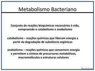 Metabolismo Bacteriano
Conjunto de reações bioquímicas necessárias à vida,
compreende o catabolismo e anabolismo
catabolismo – reações químicas que liberam energia a
partir da degradação de substância orgânicas
anabolismo – reações químicas que consomem energia
e permitem a síntese de precursores metabólicos,
macromoléculas e estruturas celulares
Metabolismo
 