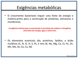 Exigências metabólicas
• O crescimento bacteriano requer uma fonte de energia e
matéria-prima para a construção de proteinas, estruturas e
membranas;
• Os elementos essenciais são, proteínas, lipídios, e ácido
nucléicos (C, N, O, H, S, P), e íons (K, Na, Mg, Ca, Cl, Fe, Zn,
Mn, Mo, Se, Co, Cu, Ni)
Metabolismo
A exigência mínima para o crescimento é uma fonte de carbono e nitrogênio,
uma fonte de energia, água e vários íons.
 