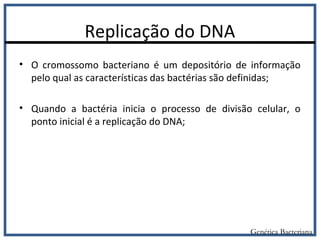 Replicação do DNA
• O cromossomo bacteriano é um depositório de informação
pelo qual as características das bactérias são definidas;
• Quando a bactéria inicia o processo de divisão celular, o
ponto inicial é a replicação do DNA;
Genética Bacteriana
 