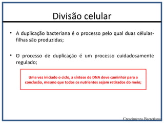 Divisão celular
• A duplicação bacteriana é o processo pelo qual duas células-
filhas são produzidas;
• O processo de duplicação é um processo cuidadosamente
regulado;
Crescimento Bacteriano
Uma vez iniciado o ciclo, a síntese de DNA deve caminhar para a
conclusão, mesmo que todos os nutrientes sejam retirados do meio;
 