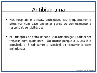 Antibiograma
• Nos hospitais e clínicas, antibióticos são frequentemente
prescritos com base em guias gerais do conhecimento a
respeito da sensibilidade;
• ex: Infecções do trato urinário sem complicações podem ser
tratadas com quinolonas. Isso ocorre porque a E. coli é o
provável, e é sabidamente sensível ao tratamento com
quinolonas;
Detecção de Bactérias
 