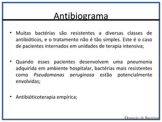 Antibiograma
Detecção de Bactérias
• Muitas bactérias são resistentes a diversas classes de
antibióticos, e o tratamento não é tão simples. Este é o caso
de pacientes internados em unidades de terapia intensiva;
• Quando esses pacientes desenvolvem uma pneumonia
adquirida em ambiente hospitalar, bactérias mais resistentes
como Pseudomonas aeruginosa estão potencialmente
envolvidas;
• Antibióticoterapia empírica;
 