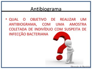 Antibiograma
Detecção de Bactérias
• QUAL O OBJETIVO DE REALIZAR UM
ANTIBIOGRAMA, COM UMA AMOSTRA
COLETADA DE INDIVÍDUO COM SUSPEITA DE
INFECÇÃO BACTERIANA
 