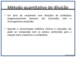 Método quantitativo de diluição
Antibiograma
• Em série de recipientes com diluições de antibiótico
progressivamente menores são inoculadas com o
microrganismo analisado;
• Quando a concentração inibitória mínima é calculada, ela
pode ser comparada com os valores conhecidos para a
relação entre a bactéria e o antibiótico.
 