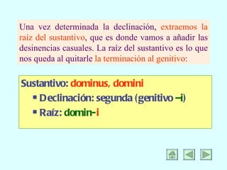 Una vez determinada la declinación, extraemos la raíz del sustantivo , que es donde vamos a añadir las desinencias casuales. La raíz del sustantivo es lo que nos queda al quitarle la terminación al genitivo : Sustantivo: dominus, domini Declinación: segunda (genitivo –i ) Raíz: domin- i