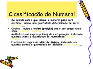 Classificação do Numeral
• De acordo com o que indica, o numeral pode ser:
• Cardinal: indica uma quantidade determinada de seres:
um, dois...
• Ordinal: indica a ordem (posição) que o ser ocupa numa
série: primeiro, segundo...
• Multiplicativo: expressa idéia de multiplicação, indicando
quantas vezes a quantidade foi aumentada: dobro,
triplo...
• Fracionário: expressa idéia de divisão, indicando em
quantas partes a quantidade foi dividida: meio, terço...
 