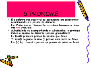 5. PRONOME
• É a palavra que substitui ou acompanha um substantivo,
relacionando-o à pessoa do discurso.
• Ex: Paulo sorriu. Finalmente as coisas tomavam o rumo
que ele desejava.
• Substituindo ou acompanhando o substantivo, o pronome
indica a pessoa do discurso (pessoa gramatical):
• Eu (nós): primeira pessoa (a pessoa que fala)
• Tu (vós): segunda pessoa (a pessoa com quem se fala)
• Ele (a) (s): terceira pessoa (a pessoa de quem se fala)
 