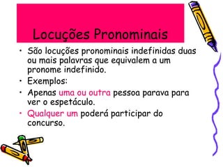 Locuções Pronominais
• São locuções pronominais indefinidas duas
ou mais palavras que equivalem a um
pronome indefinido.
• Exemplos:
• Apenas uma ou outra pessoa parava para
ver o espetáculo.
• Qualquer um poderá participar do
concurso.
 
