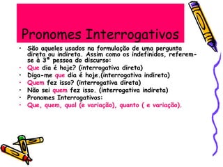 Pronomes Interrogativos
• São aqueles usados na formulação de uma pergunta
direta ou indireta. Assim como os indefinidos, referem-
se à 3ª pessoa do discurso:
• Que dia é hoje? (interrogativa direta)
• Diga-me que dia é hoje.(interrogativa indireta)
• Quem fez isso? (interrogativa direta)
• Não sei quem fez isso. (interrogativa indireta)
• Pronomes Interrogativos:
• Que, quem, qual (e variação), quanto ( e variação).
 