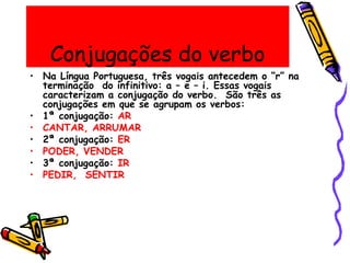 Conjugações do verbo
• Na Língua Portuguesa, três vogais antecedem o “r” na
terminação do infinitivo: a – e – i. Essas vogais
caracterizam a conjugação do verbo. São três as
conjugações em que se agrupam os verbos:
• 1ª conjugação: AR
• CANTAR, ARRUMAR
• 2ª conjugação: ER
• PODER, VENDER
• 3ª conjugação: IR
• PEDIR, SENTIR
 