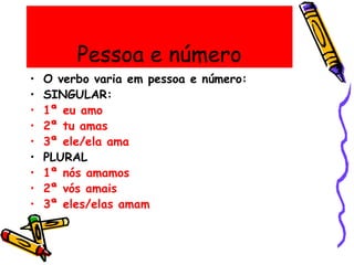 Pessoa e número
• O verbo varia em pessoa e número:
• SINGULAR:
• 1ª eu amo
• 2ª tu amas
• 3ª ele/ela ama
• PLURAL
• 1ª nós amamos
• 2ª vós amais
• 3ª eles/elas amam
 