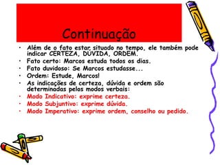 Continuação
• Além de o fato estar situado no tempo, ele também pode
indicar CERTEZA, DÚVIDA, ORDEM.
• Fato certo: Marcos estuda todos os dias.
• Fato duvidoso: Se Marcos estudasse...
• Ordem: Estude, Marcos!
• As indicações de certeza, dúvida e ordem são
determinadas pelos modos verbais:
• Modo Indicativo: exprime certeza.
• Modo Subjuntivo: exprime dúvida.
• Modo Imperativo: exprime ordem, conselho ou pedido.
 