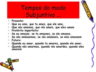 Tempos do modo
Subjuntivo ...
• Presente:
• Que eu ame, que tu ames, que ele ame,
• Que nós amemos, que vós ameis, que eles amem
• Pretérito imperfeito:
• Se eu amasse, se tu amasses, se ele amasse,
• Se nós amássemos, se vós amásseis, se eles amassem
• Futuro:
• Quando eu amar, quando tu amares, quando ele amar,
• Quando nós amarmos, quando vós amardes, quando eles
amarem
 