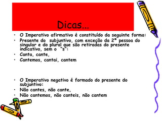 Dicas...
• O Imperativo afirmativo é constituído da seguinte forma:
• Presente do subjuntivo, com exceção da 2ª pessoa do
singular e do plural que são retiradas do presente
indicativo, sem o “s”:
• Canta, cante,
• Cantemos, cantai, cantem
• O Imperativo negativo é formado do presente do
subjuntivo:
• Não cantes, não cante,
• Não cantemos, não canteis, não cantem
 