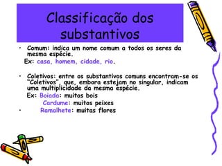 Classificação dos
substantivos
• Comum: indica um nome comum a todos os seres da
mesma espécie.
Ex: casa, homem, cidade, rio.
• Coletivos: entre os substantivos comuns encontram-se os
“Coletivos”, que, embora estejam no singular, indicam
uma multiplicidade da mesma espécie.
Ex: Boiada: muitos bois
Cardume: muitos peixes
• Ramalhete: muitas flores
 