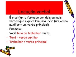 Locução verbal
• É o conjunto formado por dois ou mais
verbos que expressam uma idéia (um verbo
auxiliar + um verbo principal).
• Exemplo:
• Você terá de trabalhar muito.
• Terá = verbo auxiliar
• Trabalhar = verbo principal
 