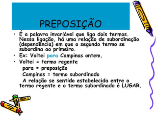 PREPOSIÇÃO
• É a palavra invariável que liga dois termos.
Nessa ligação, há uma relação de subordinação
(dependência) em que o segundo termo se
subordina ao primeiro.
• Ex: Voltei para Campinas ontem.
• Voltei = termo regente
para = preposição
Campinas = termo subordinado
A relação se sentido estabelecida entre o
termo regente e o termo subordinado é LUGAR.
 
