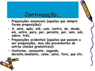 Continuação...
• Preposições essenciais (aquelas que sempre
foram preposições):
• A, ante, após, até, com, contra, de, desde,
em, entre, para, per, perante, por, sem, sob,
sobre, trás.
• Preposições acidentais (aquelas que passam a
ser preposições, mas são provenientes de
outras classes gramaticais):
• Conforme, consoante, segundo,
durante,mediante, como, salvo, fora, que etc.
 