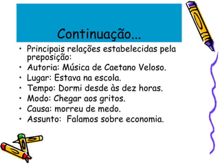 Continuação...
• Principais relações estabelecidas pela
preposição:
• Autoria: Música de Caetano Veloso.
• Lugar: Estava na escola.
• Tempo: Dormi desde às dez horas.
• Modo: Chegar aos gritos.
• Causa: morreu de medo.
• Assunto: Falamos sobre economia.
 