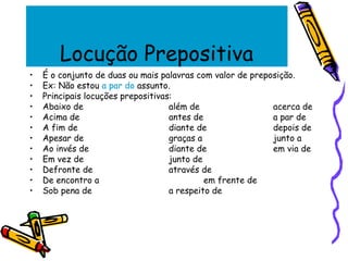 Locução Prepositiva
• É o conjunto de duas ou mais palavras com valor de preposição.
• Ex: Não estou a par do assunto.
• Principais locuções prepositivas:
• Abaixo de além de acerca de
• Acima de antes de a par de
• A fim de diante de depois de
• Apesar de graças a junto a
• Ao invés de diante de em via de
• Em vez de junto de
• Defronte de através de
• De encontro a em frente de
• Sob pena de a respeito de
 