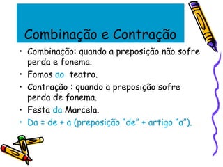 Combinação e Contração
• Combinação: quando a preposição não sofre
perda e fonema.
• Fomos ao teatro.
• Contração : quando a preposição sofre
perda de fonema.
• Festa da Marcela.
• Da = de + a (preposição “de” + artigo “a”).
 