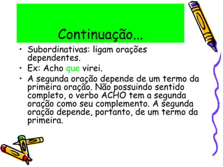 Continuação...
• Subordinativas: ligam orações
dependentes.
• Ex: Acho que virei.
• A segunda oração depende de um termo da
primeira oração. Não possuindo sentido
completo, o verbo ACHO tem a segunda
oração como seu complemento. A segunda
oração depende, portanto, de um termo da
primeira.
 