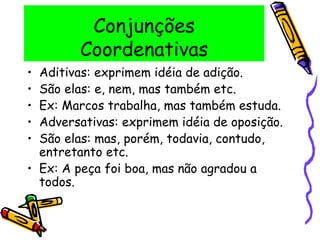 Conjunções
Coordenativas
• Aditivas: exprimem idéia de adição.
• São elas: e, nem, mas também etc.
• Ex: Marcos trabalha, mas também estuda.
• Adversativas: exprimem idéia de oposição.
• São elas: mas, porém, todavia, contudo,
entretanto etc.
• Ex: A peça foi boa, mas não agradou a
todos.
 
