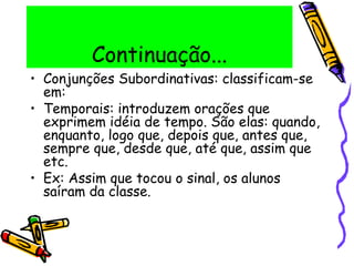 Continuação...
• Conjunções Subordinativas: classificam-se
em:
• Temporais: introduzem orações que
exprimem idéia de tempo. São elas: quando,
enquanto, logo que, depois que, antes que,
sempre que, desde que, até que, assim que
etc.
• Ex: Assim que tocou o sinal, os alunos
saíram da classe.
 