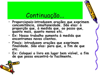 Continuação...
• Proporcionais:introduzem orações que exprimem
concomitância, simultaneidade. São elas: à
proporção que, à medida que, ao passo que,
quanto mais, quanto menos etc.
• Ex: Nosso trabalho aumenta à medida que
encontramos novos clientes.
• Finais: introduzem orações que exprimem
finalidade. São elas: para que, a fim de que
etc.
• Ex: Coloquei o livro em lugar bem visível, a fim
de que possa encontrá-lo facilmente.
 