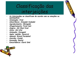 Classificação das
interjeições
• As interjeições se classificam de acordo com as emoções ou
sentimentos:
• Aclamação: Viva!
• Advertência: Atenção! Cuidado!
• Agradecimento: Obrigado!
• Afugentamento: Fora! Sai!
• Alegria: Ah! Oba! Viva!
• Alívio: Ah! Ufa!
• Animação: Coragem!
• Apelo, pedido: Socorro!
• Aplauso: Bravo! Parabéns!
• Aversão: Credo!
• Cessação: Basta!
• Concordância: Claro! Sim!
 