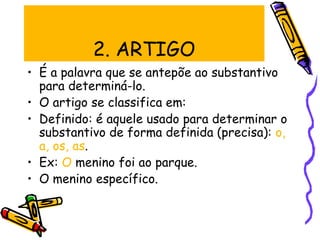 2. ARTIGO
• É a palavra que se antepõe ao substantivo
para determiná-lo.
• O artigo se classifica em:
• Definido: é aquele usado para determinar o
substantivo de forma definida (precisa): o,
a, os, as.
• Ex: O menino foi ao parque.
• O menino específico.
 