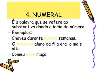 4. NUMERAL
• É a palavra que se refere ao
substantivo dando a idéia de número.
• Exemplos:
• Choveu durante quatro semanas.
• O terceiro aluno da fila era o mais
alto.
• Comeu meia maçã.
 