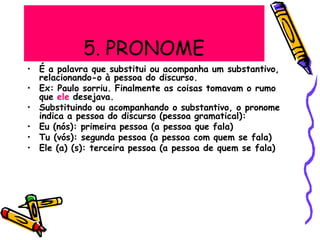 5. PRONOME
relacionando-o à pessoa do discurso.
que ele desejava.
• É a palavra que substitui ou acompanha um substantivo,
• Ex: Paulo sorriu. Finalmente as coisas tomavam o rumo
• Substituindo ou acompanhando o substantivo, o pronome
indica a pessoa do discurso (pessoa gramatical):
• Eu (nós): primeira pessoa (a pessoa que fala)
• Tu (vós): segunda pessoa (a pessoa com quem se fala)
• Ele (a) (s): terceira pessoa (a pessoa de quem se fala)
 