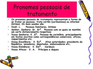 Pronomes pessoais de
tratamento
• Os pronomes pessoais de tratamento representam a forma de
se tratar as pessoas, trato cortês (cerimonioso) ou informal
(íntimo). Os mais usados são:
um certo distanciamento respeitoso
• Você: v. Pessoas familiares, íntimas
• Senhor, Senhora: Sr. Srª. Pessoas com as quais se mantém
• Vossa Senhoria: V. Sª. Pessoas de cerimônia, principalmente
em textos escritos como correspondências comerciais, ofícios,
requerimentos etc.
• Vossa Excelência: V. Exª. Altas autoridades: presidente da
República, senadores, deputados, embaixadores etc.
• Vossa Eminência: V. Emª. Cardeais
• Vossa Alteza: V. A. Príncipes e duques
 